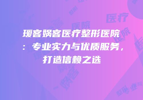 瑷客娲客医疗整形医院：专业实力与优质服务，打造信赖之选