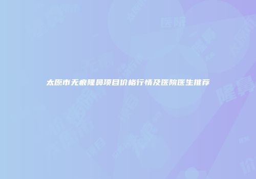 太原市无痕隆鼻项目价格行情及医院医生推荐