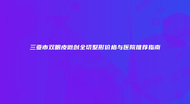 三亚市双眼皮微创全切整形价格与医院推荐指南