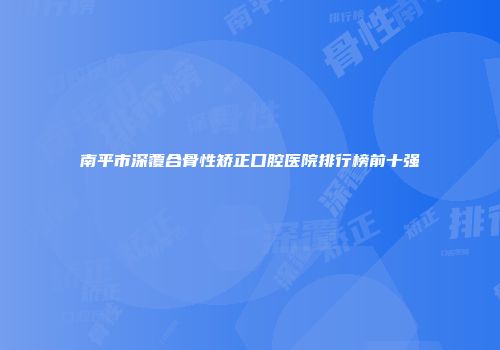 南平市深覆合骨性矫正口腔医院排行榜前十强