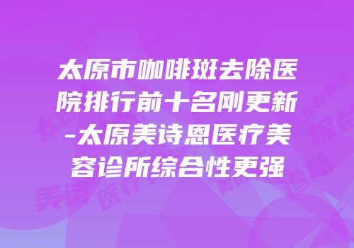 太原市咖啡斑去除医院排行前十名刚更新-太原美诗恩医疗美容诊所综合性更强