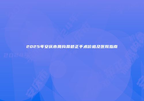 2025年安庆市鹰钩鼻矫正手术价格及医院指南