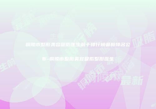 铜陵市整形美容吸脂医生前十排行榜最新排名公布-铜陵市整形美容吸脂整形医生