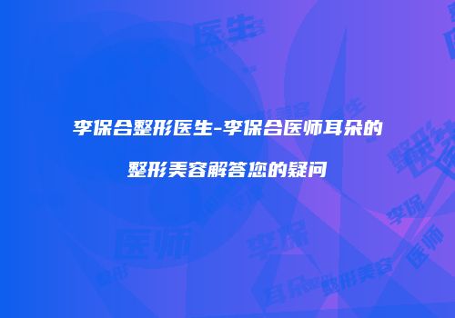 李保合整形医生-李保合医师耳朵的整形美容解答您的疑问
