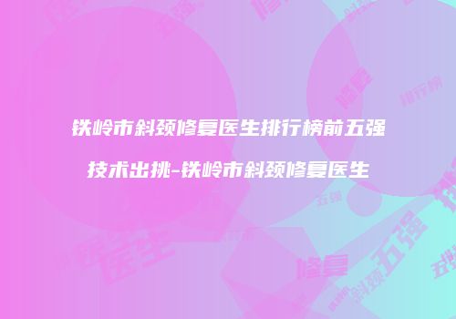 铁岭市斜颈修复医生排行榜前五强技术出挑-铁岭市斜颈修复医生
