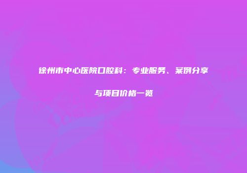 徐州市中心医院口腔科：专业服务、案例分享与项目价格一览