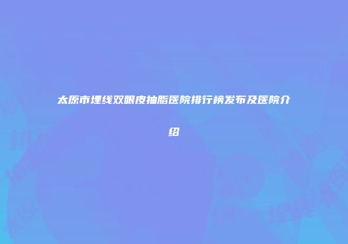 太原市埋线双眼皮抽脂医院排行榜发布及医院介绍