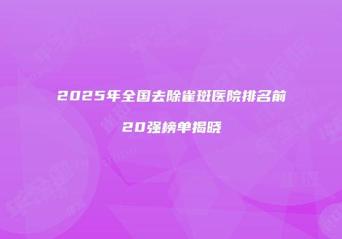 2025年全国去除雀斑医院排名前20强榜单揭晓