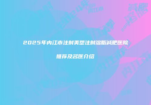 2025年内江市注射美塑注射溶脂减肥医院推荐及名医介绍