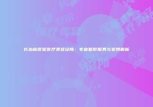 长治新医氧医疗美容诊所：专业整形服务与案例解析