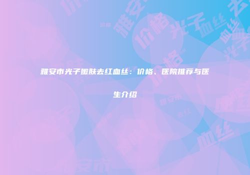 雅安市光子嫩肤去红血丝：价格、医院推荐与医生介绍
