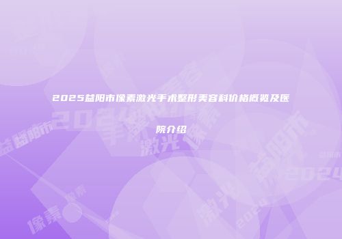 2025益阳市像素激光手术整形美容科价格概览及医院介绍