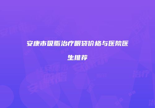 安康市吸脂治疗眼袋价格与医院医生推荐