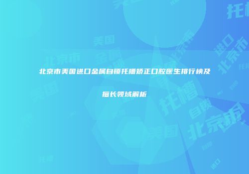 北京市美国进口金属自锁托槽矫正口腔医生排行榜及擅长领域解析