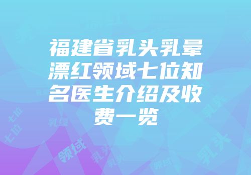 福建省乳头乳晕漂红领域七位知名医生介绍及收费一览