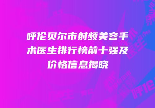 呼伦贝尔市射频美容手术医生排行榜前十强及价格信息揭晓