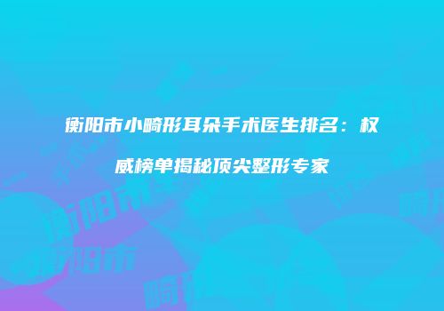 衡阳市小畸形耳朵手术医生排名：权威榜单揭秘顶尖整形专家