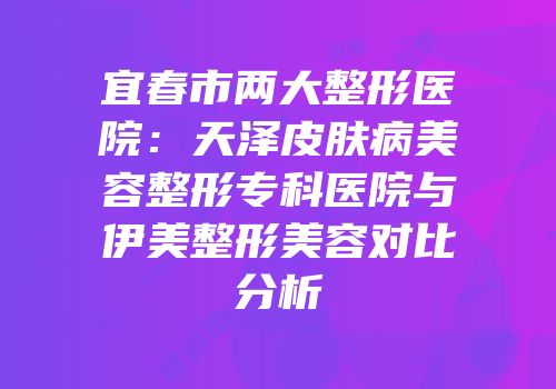 宜春市两大整形医院：天泽皮肤病美容整形专科医院与伊美整形美容对比分析