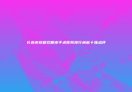 长春市修复双眼皮手术医院排行榜前十强点评