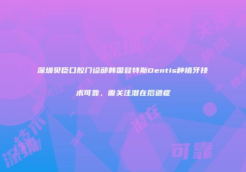 深圳贝臣口腔门诊部韩国登特斯Dentis种植牙技术可靠，需关注潜在后遗症