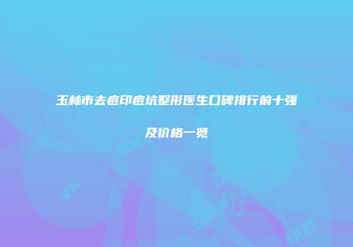 玉林市去痘印痘坑整形医生口碑排行前十强及价格一览
