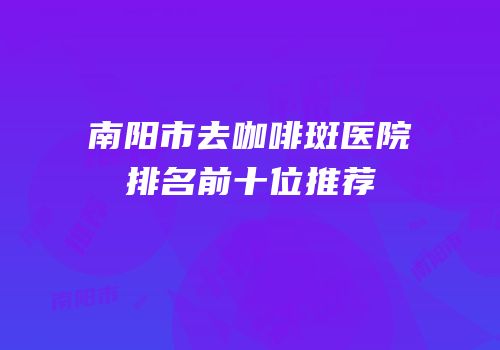 南阳市去咖啡斑医院排名前十位推荐