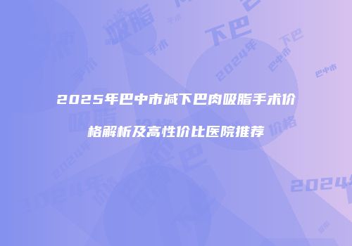 2025年巴中市减下巴肉吸脂手术价格解析及高性价比医院推荐