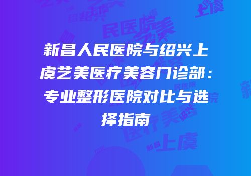 新昌人民医院与绍兴上虞艺美医疗美容门诊部：专业整形医院对比与选择指南