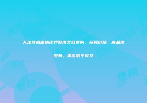 天津联合丽格医疗整形美容医院：亲民价格，高品质服务，美丽触手可及