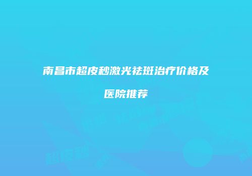 南昌市超皮秒激光祛斑治疗价格及医院推荐