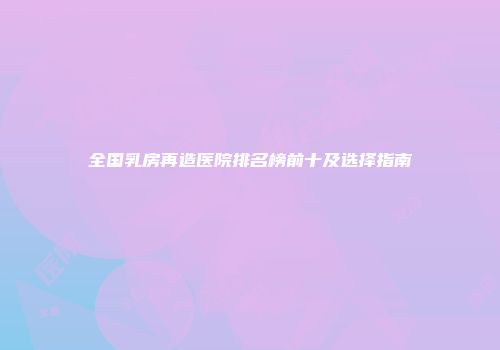 全国乳房再造医院排名榜前十及选择指南