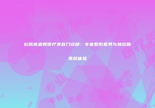 松原高盛辉医疗美容门诊部：专业整形服务与玻尿酸美容体验