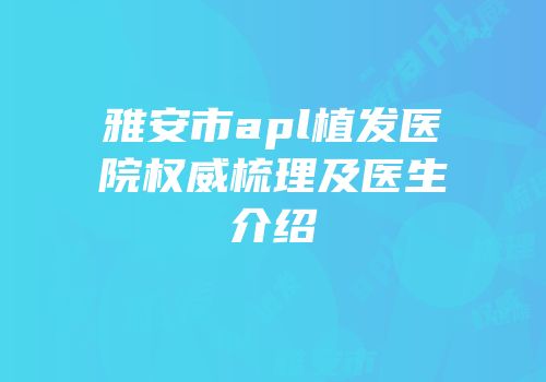 雅安市apl植发医院权威梳理及医生介绍
