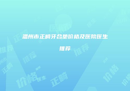 温州市正畸牙合垫价格及医院医生推荐