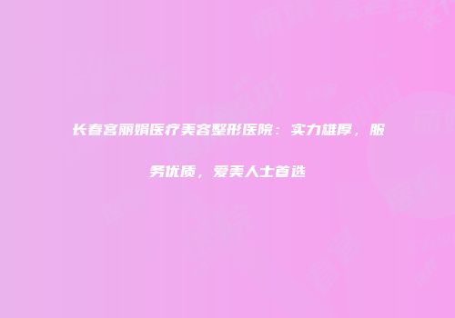 长春宫丽娟医疗美容整形医院：实力雄厚，服务优质，爱美人士首选