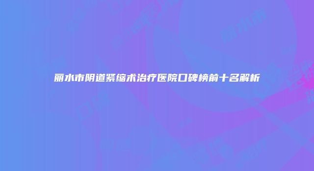 丽水市阴道紧缩术治疗医院口碑榜前十名解析