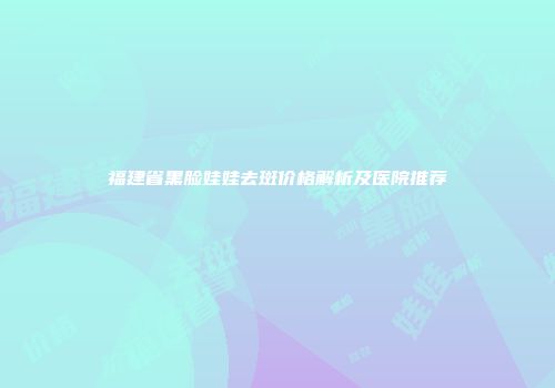 福建省黑脸娃娃去斑价格解析及医院推荐