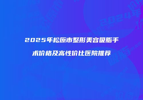 2025年松原市整形美容吸脂手术价格及高性价比医院推荐