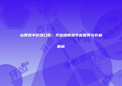 山西晋中欣洁口腔：牙齿植骨术专业服务与价格解析