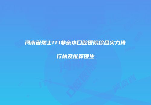 河南省瑞士ITI非亲水口腔医院综合实力排行榜及推荐医生