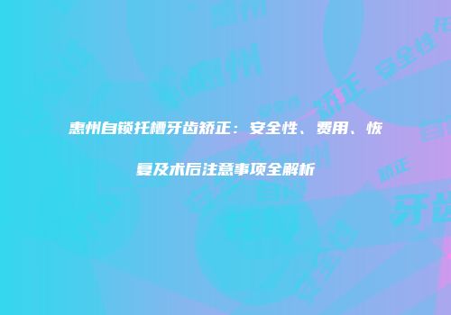 惠州自锁托槽牙齿矫正：安全性、费用、恢复及术后注意事项全解析