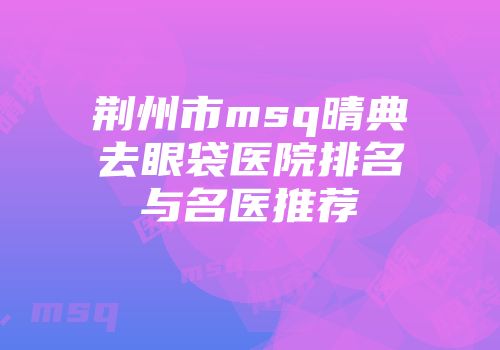荆州市msq晴典去眼袋医院排名与名医推荐