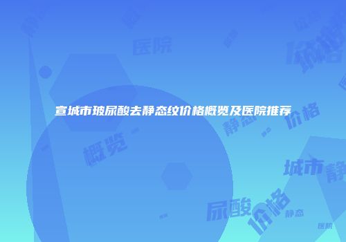 宣城市玻尿酸去静态纹价格概览及医院推荐