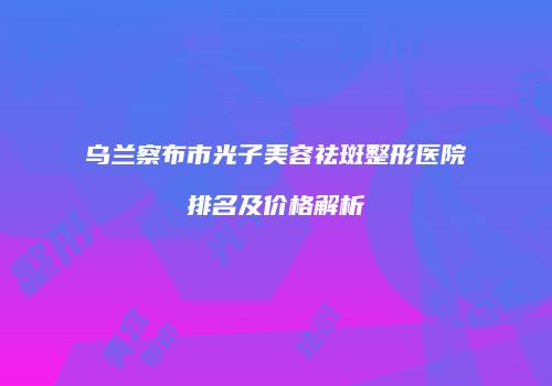 乌兰察布市光子美容祛斑整形医院排名及价格解析