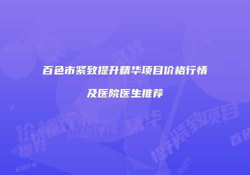 百色市紧致提升精华项目价格行情及医院医生推荐