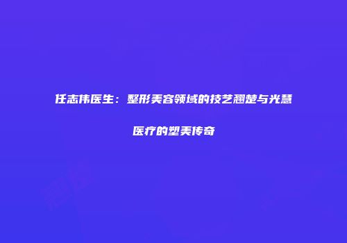 任志伟医生：整形美容领域的技艺翘楚与光慧医疗的塑美传奇