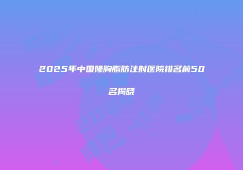 2025年中国隆胸脂肪注射医院排名前50名揭晓