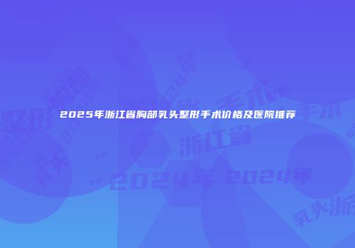 2025年浙江省胸部乳头整形手术价格及医院推荐