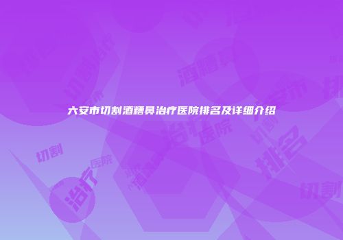 六安市切割酒糟鼻治疗医院排名及详细介绍