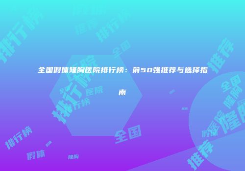 全国假体隆胸医院排行榜：前50强推荐与选择指南